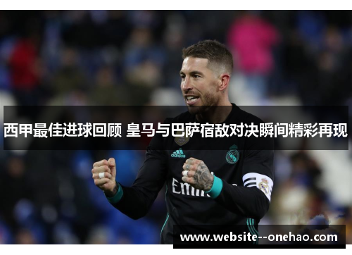 西甲最佳进球回顾 皇马与巴萨宿敌对决瞬间精彩再现