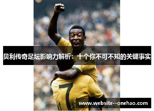 贝利传奇足坛影响力解析:十个你不可不知的关键事实 贝利传奇足坛影响力解析:十个你不可不知的关键事实