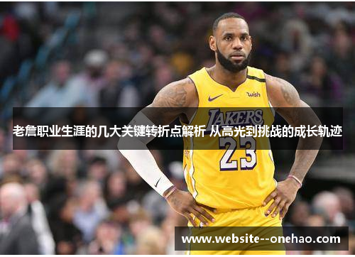 老詹职业生涯的几大关键转折点解析 从高光到挑战的成长轨迹
