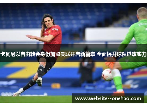 卡瓦尼以自由转会身份加盟曼联开启新篇章 全面提升球队进攻实力 卡瓦尼以自由转会身份加盟曼联开启新篇章 全面提升球队进攻实力