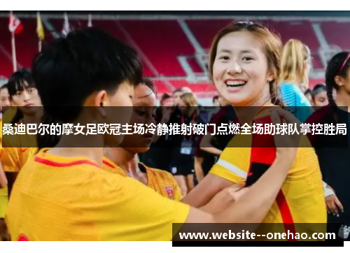 桑迪巴尔的摩女足欧冠主场冷静推射破门点燃全场助球队掌控胜局