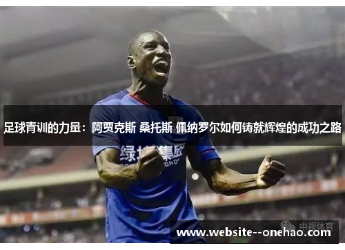 足球青训的力量:阿贾克斯 桑托斯 佩纳罗尔如何铸就辉煌的成功之路 足球青训的力量:阿贾克斯 桑托斯 佩纳罗尔如何铸就辉煌的成功之路