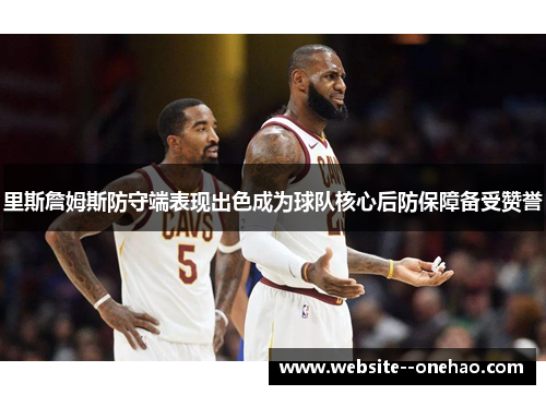 里斯詹姆斯防守端表现出色成为球队核心后防保障备受赞誉