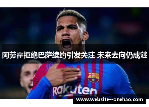阿劳霍拒绝巴萨续约引发关注 未来去向仍成谜 阿劳霍拒绝巴萨续约引发关注 未来去向仍成谜