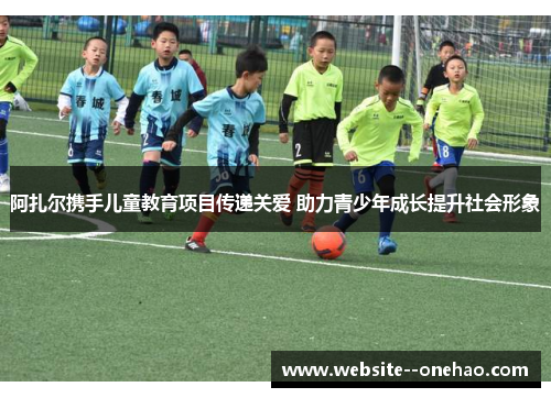 阿扎尔携手儿童教育项目传递关爱 助力青少年成长提升社会形象 阿扎尔携手儿童教育项目传递关爱 助力青少年成长提升社会形象