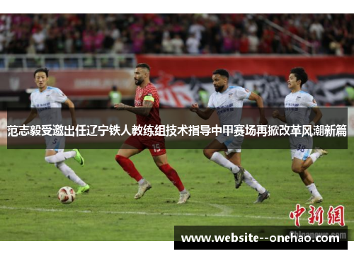 范志毅受邀出任辽宁铁人教练组技术指导中甲赛场再掀改革风潮新篇