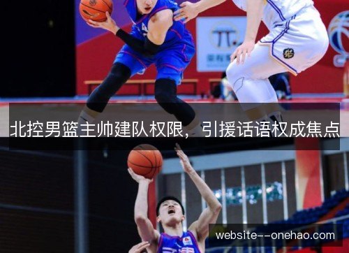 北控男篮主帅建队权限,引援话语权成焦点 北控男篮主帅建队权限,引援话语权成焦点