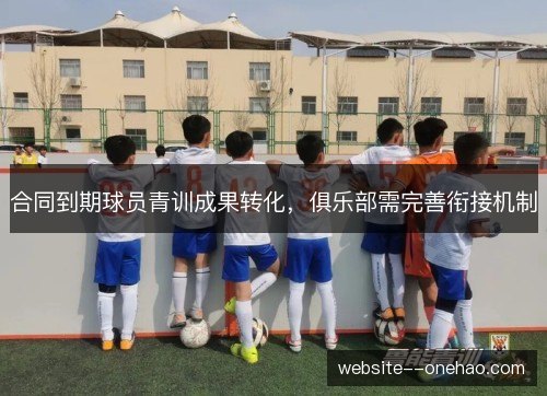 合同到期球员青训成果转化,俱乐部需完善衔接机制 合同到期球员青训成果转化,俱乐部需完善衔接机制