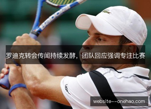 罗迪克转会传闻持续发酵,团队回应强调专注比赛 罗迪克转会传闻持续发酵,团队回应强调专注比赛