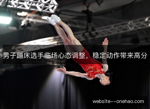 男子蹦床选手临场心态调整,稳定动作带来高分 男子蹦床选手临场心态调整,稳定动作带来高分
